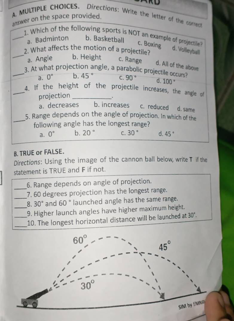 RD
A MULTIPLE CHOICES. Directions: Write the letter of the correct
answer on the space provided.
_1. Which of the following sports is NOT an example of projectile?
a. Badminton b. Basketball
_
c. Boxing d. Volleyball
2. What affects the motion of a projectile?
a. Angle b. Height c. Range d. All of the above
_3. At what projection angle, a parabolic projectile occurs?
a. 0° b. 45° C. 90° d. 100°
_4. If the height of the projectile increases, the angle of
projection_
.
a. decreases b. increases c. reduced d. same
_5. Range depends on the angle of projection. In which of the
following angle has the longest range?
a. 0° b. 20° C. 30° d. 45°
B. TRUE or FALSE.
Directions: Using the image of the cannon ball below, write T if the
statement is TRUE and F if not.
_
6. Range depends on angle of projection.
_7. 60 degrees projection has the longest range.
_8. 30° and 60° launched angle has the same range.
_9. Higher launch angles have higher maximum height.
_10. The longest horizontal distance will be launched at 30°.