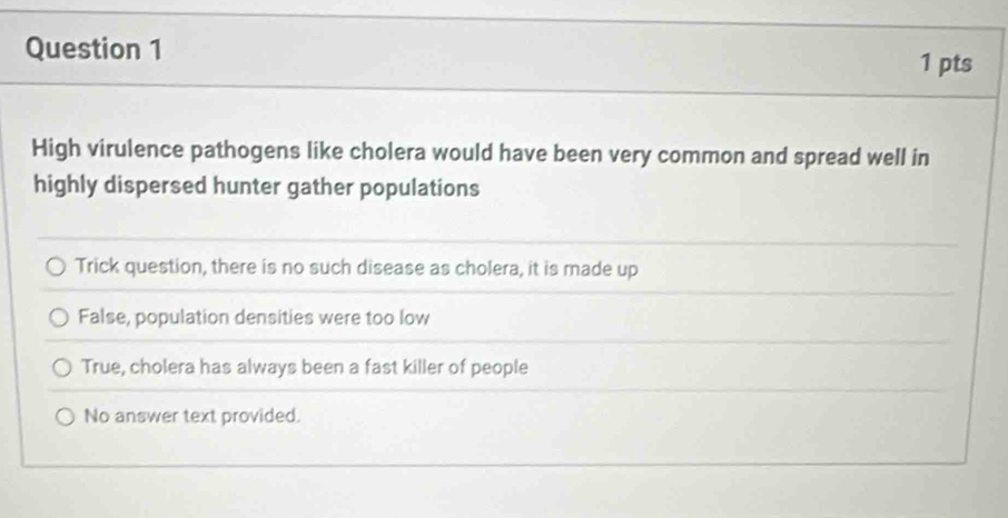 High virulence pathogens like cholera would have been very common and spread well in
highly dispersed hunter gather populations
Trick question, there is no such disease as cholera, it is made up
False, population densities were too low
True, cholera has always been a fast killer of people
No answer text provided.