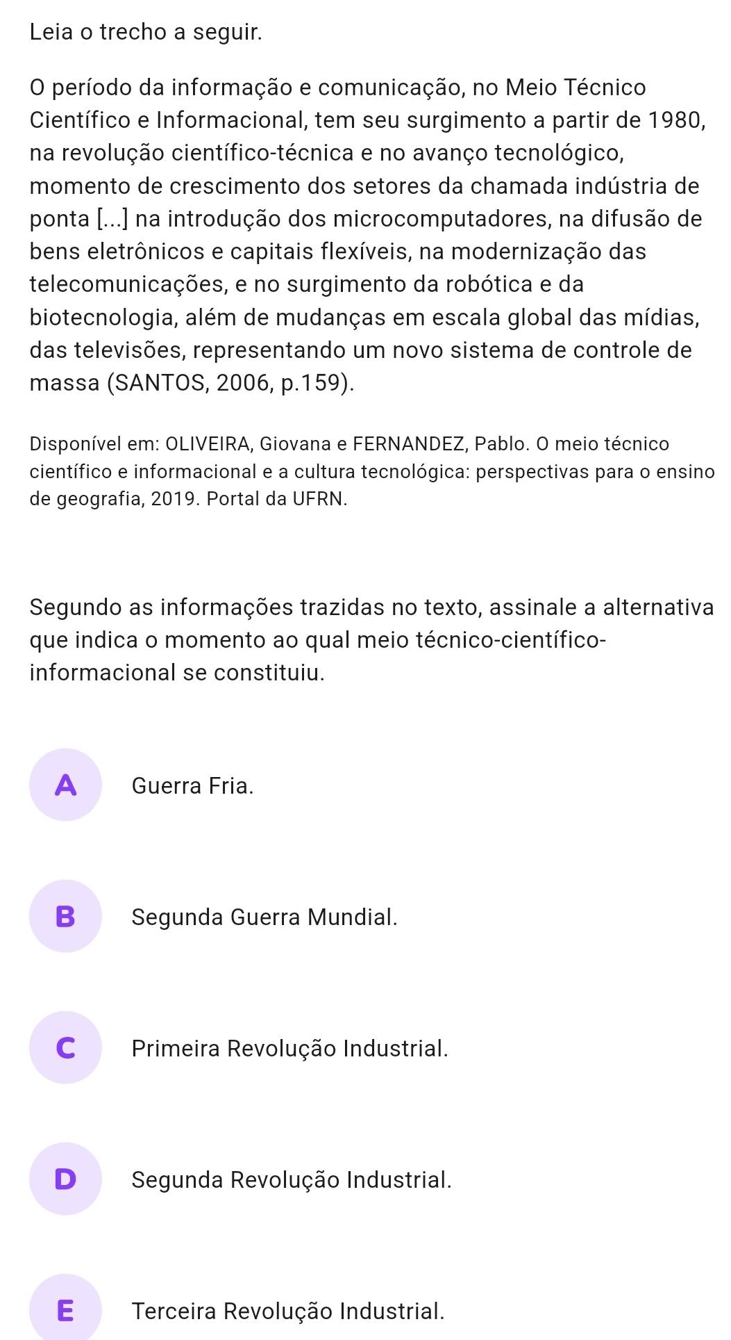 Leia o trecho a seguir.
O período da informação e comunicação, no Meio Técnico
Científico e Informacional, tem seu surgimento a partir de 1980,
na revolução científico-técnica e no avanço tecnológico,
momento de crescimento dos setores da chamada indústria de
ponta [...) na introdução dos microcomputadores, na difusão de
bens eletrônicos e capitais flexíveis, na modernização das
telecomunicações, e no surgimento da robótica e da
biotecnologia, além de mudanças em escala global das mídias,
das televisões, representando um novo sistema de controle de
massa (SANTOS, 2006, p.159).
Disponível em: OLIVEIRA, Giovana e FERNANDEZ, Pablo. O meio técnico
científico e informacional e a cultura tecnológica: perspectivas para o ensino
de geografia, 2019. Portal da UFRN.
Segundo as informações trazidas no texto, assinale a alternativa
que indica o momento ao qual meio técnico-científico-
informacional se constituiu.
A Guerra Fria.
B Segunda Guerra Mundial.
C Primeira Revolução Industrial.
D Segunda Revolução Industrial.
E£ Terceira Revolução Industrial.