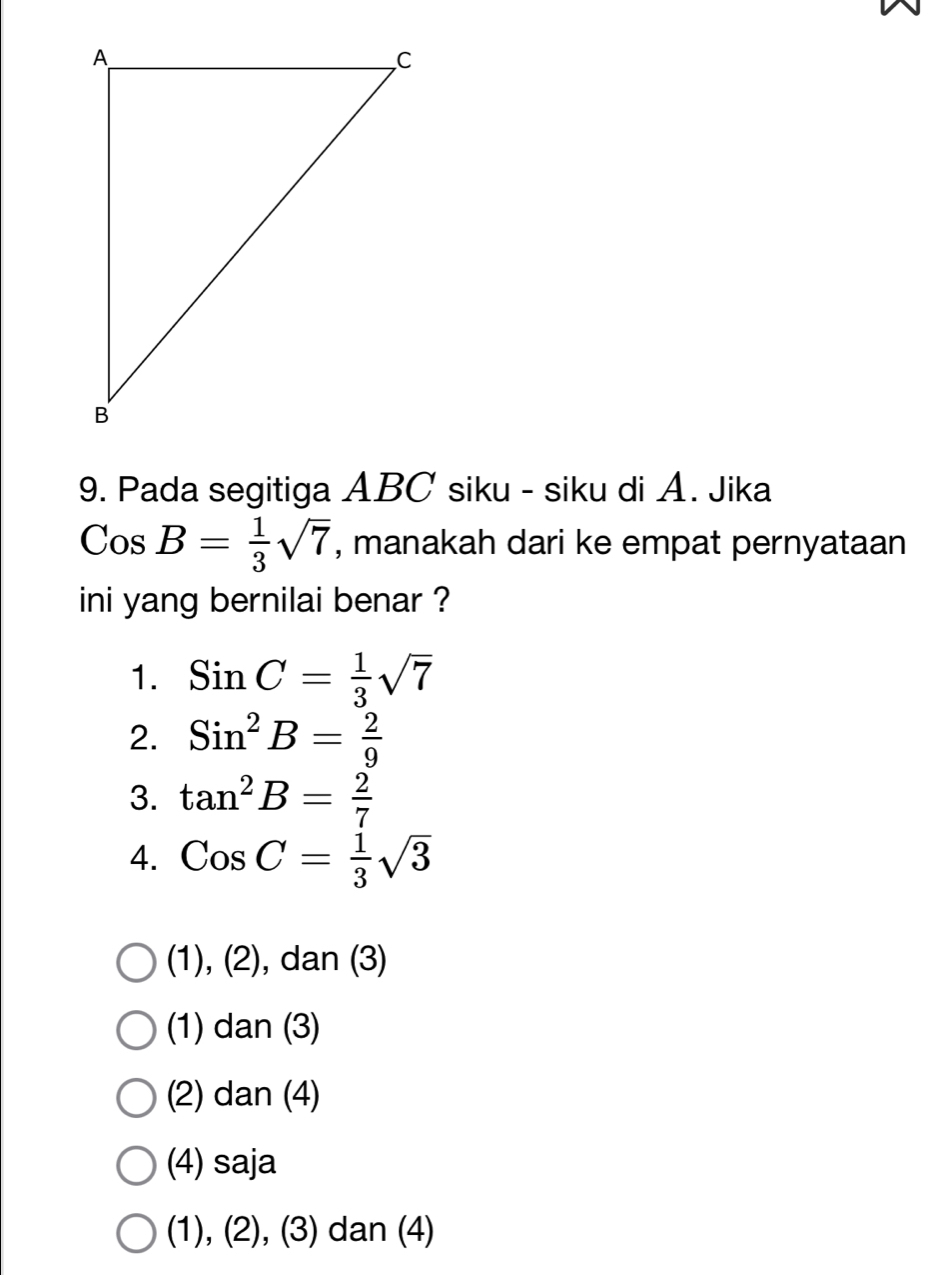 Pada segitiga ABC siku - siku di A. Jika
( Cos B= 1/3 sqrt(7) , manakah dari ke empat pernyataan
ini yang bernilai benar ?
1. SinC= 1/3 sqrt(7)
2. Sin^2B= 2/9 
3. tan^2B= 2/7 
4. CosC= 1/3 sqrt(3)
(1), (2), dan (3)
(1) dan (3)
(2) dan (4)
(4) saja
(1), (2), (3) dan (4)