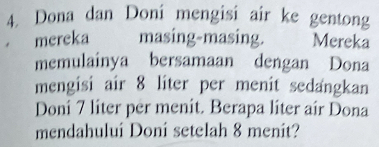 Dona dan Doní mengisi air ke gentong 
mereka masing-masing. Mereka 
memulainya bersamaan dengan Dona 
mengisi air 8 liter per menit sedangkan 
Doni 7 liter per menit. Berapa liter air Dona 
mendahului Doni setelah 8 menit?