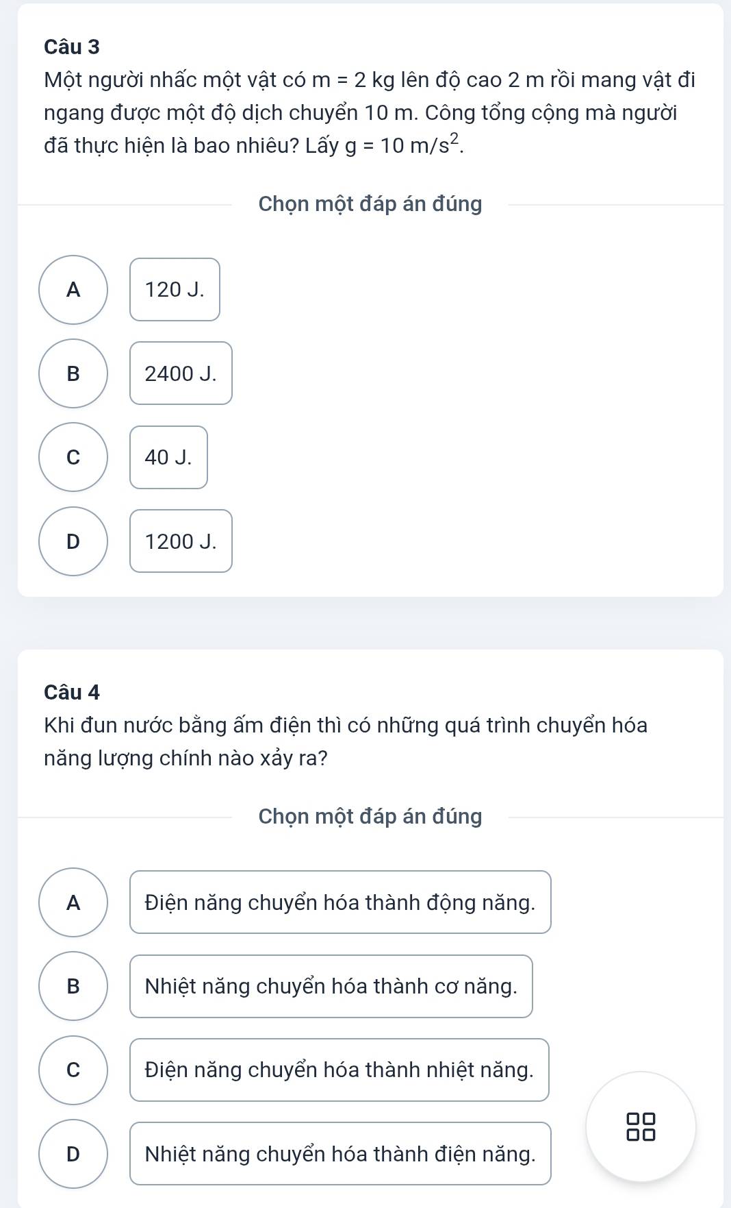 Một người nhấc một vật có m=2kg lên độ cao 2 m rồi mang vật đi
ngang được một độ dịch chuyển 10 m. Công tổng cộng mà người
đã thực hiện là bao nhiêu? Lấy g=10m/s^2. 
Chọn một đáp án đúng
A 120 J.
B 2400 J.
C 40 J.
D 1200 J.
Câu 4
Khi đun nước bằng ấm điện thì có những quá trình chuyển hóa
năng lượng chính nào xảy ra?
Chọn một đáp án đúng
A Điện năng chuyển hóa thành động năng.
B Nhiệt năng chuyển hóa thành cơ năng.
C Điện năng chuyển hóa thành nhiệt năng.
I
I
D Nhiệt năng chuyển hóa thành điện năng.