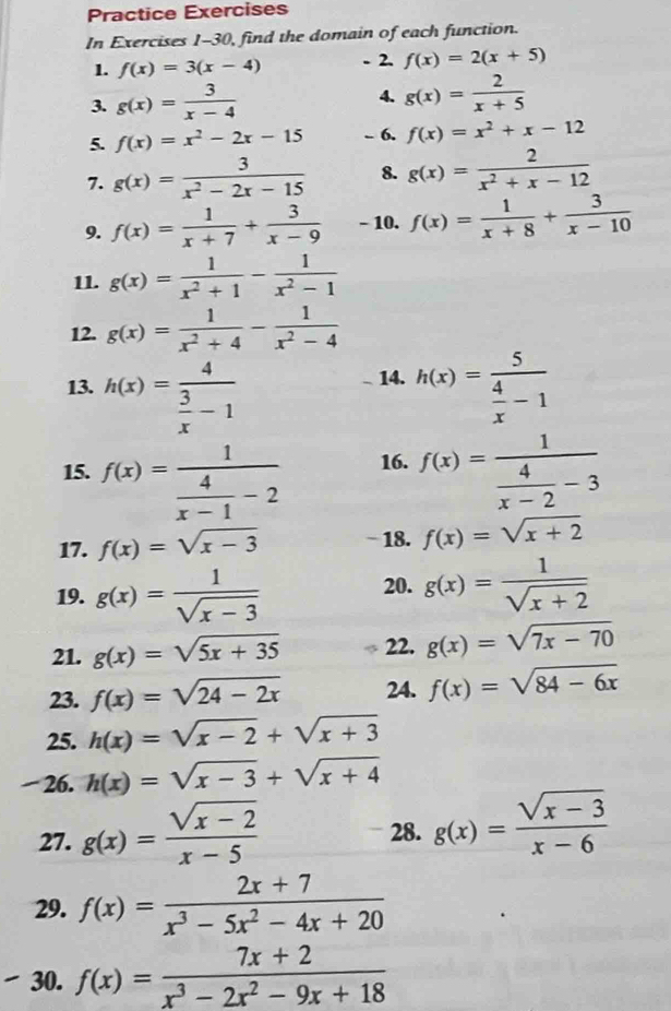 Practice Exercises
In Exercises 1-30, find the domain of each function.
1. f(x)=3(x-4)
2. f(x)=2(x+5)
3. g(x)= 3/x-4 
4. g(x)= 2/x+5 
5. f(x)=x^2-2x-15 - 6. f(x)=x^2+x-12
7. g(x)= 3/x^2-2x-15  8. g(x)= 2/x^2+x-12 
9. f(x)= 1/x+7 + 3/x-9  - 10. f(x)= 1/x+8 + 3/x-10 
11. g(x)= 1/x^2+1 - 1/x^2-1 
12. g(x)= 1/x^2+4 - 1/x^2-4 
14.
13. h(x)=frac 4 3/x -1 h(x)=frac 5 4/x -1
15. f(x)=frac 1 4/x-1 -2 16. f(x)=frac 1 4/x-2 -3
17. f(x)=sqrt(x-3) − 18. f(x)=sqrt(x+2)
20.
19. g(x)= 1/sqrt(x-3)  g(x)= 1/sqrt(x+2) 
21. g(x)=sqrt(5x+35) 22. g(x)=sqrt(7x-70)
23. f(x)=sqrt(24-2x) 24. f(x)=sqrt(84-6x)
25. h(x)=sqrt(x-2)+sqrt(x+3)
26. h(x)=sqrt(x-3)+sqrt(x+4)
27. g(x)= (sqrt(x-2))/x-5 
28. g(x)= (sqrt(x-3))/x-6 
29. f(x)= (2x+7)/x^3-5x^2-4x+20 
30. f(x)= (7x+2)/x^3-2x^2-9x+18 