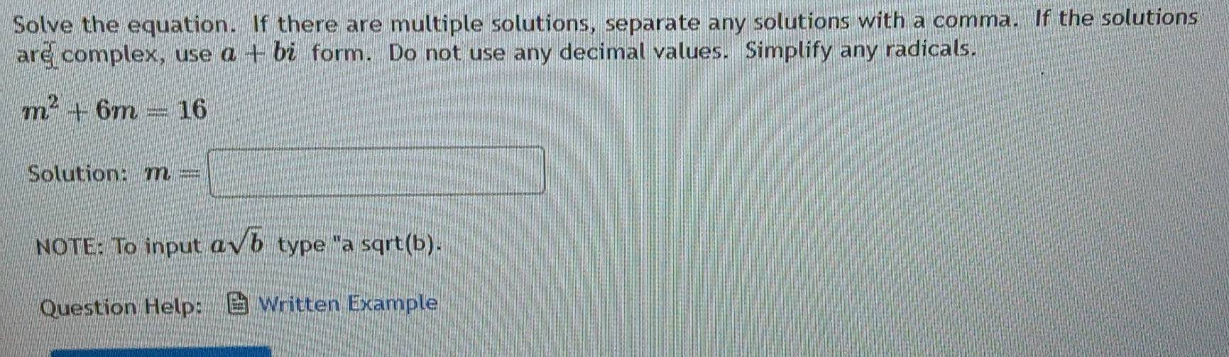 Solve the equation. If there are multiple solutions, separate any solutions with a comma. If the solutions 
are complex, use a+bi form. Do not use any decimal values. Simplify any radicals.
m^2+6m=16
Solution: m=□
NOTE: To input asqrt(b) type "a sqrt(b). 
Question Help: Written Example