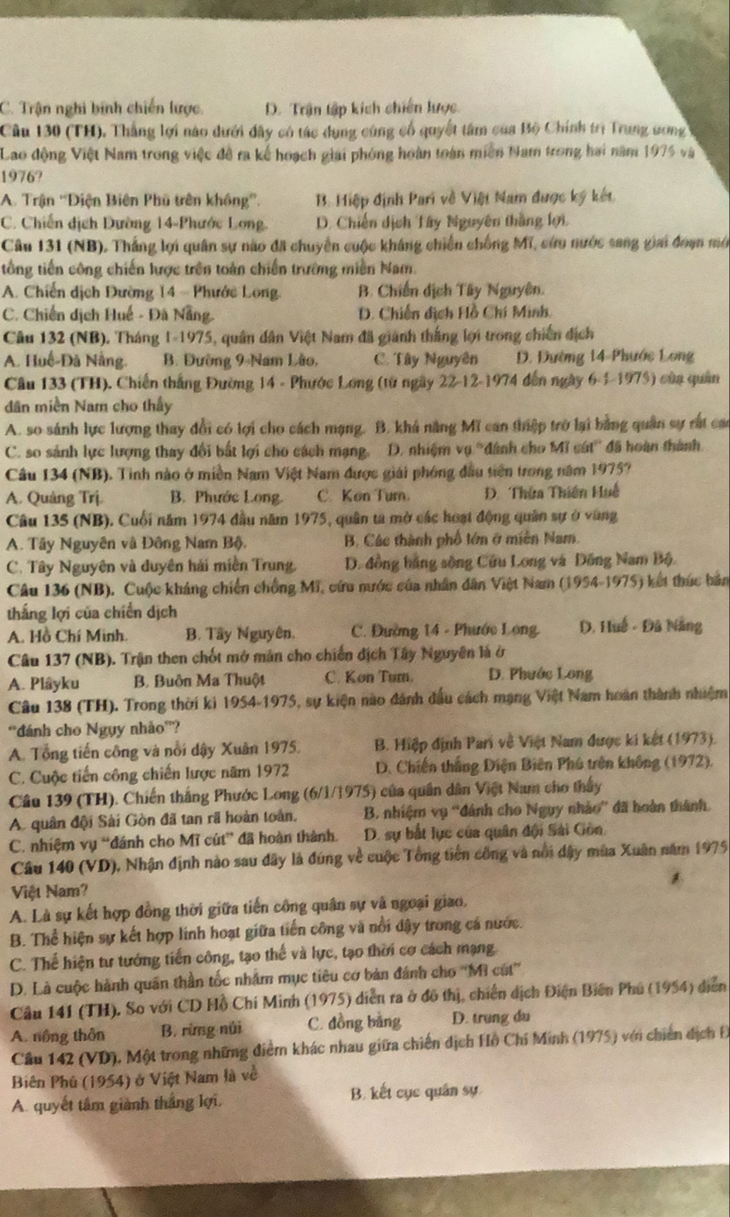 C. Trận nghi bính chiến lược. D. Trận tập kích chiến lược.
Cầu 130 (TH). Thắng lợi nào dưới đây có tác dụng cùng cổ quyết tâm của Bộ Chính trị Trung ưng
Lao động Việt Nam trong việc đề ra kế hoạch giải phóng hoàn toàn miền Nam trong hai năm 1975 và
1976?
A. Trận ''Điện Biên Phu trên không”. B. Hiệp định Pari về Việt Nam được ký kết
C. Chiến địch Dường 14-Phước Long. D. Chiến dịch Tây Nguyên thắng lợi.
Câu 131 (NB). Thắng lợi quân sự nào đã chuyền cuộc kháng chiến chống Mĩ, cứu nước sang giai đoạn mớ
tổng tiến công chiến lược trên toàn chiến trường miền Nam.
A. Chiến dịch Đường 14 - Phước Long. B. Chiến dịch Tây Nguyên.
C. Chiến dịch Huế - Đã Nẵng. D. Chiến dịch Hồ Chí Minh,
Câu 132 (NB). Tháng 1-1975, quân dân Việt Nam đã giánh thắng lợi trong chiến dịch
A. Huế-Đà Nẵng. B. Đường 9-Nam Lão, C. Tây Nguyên D. Đường 14-Phước Long
Cầu 133 (TH). Chiến thắng Đường 14 - Phước Long (từ ngày 22-12-1974 đến ngày 6-1-1975) của quân
dân miền Nam cho thấy
A. so sánh lực lượng thay đổi có lợi cho cách mạng. B. khá năng Mĩ can thiệp trở lại bằng quân sự rất cao
C. so sánh lực lượng thay đổi bất lợi cho cách mạng. D. nhiệm vụ 'dánh cho Mĩ cát' đã hoàn thành.
Câu 134 (NB). Tinh nào ở miền Nam Việt Nam được giải phóng đầu tiên trong năm 1975?
A. Quảng Trị. B. Phước Long. C.Kon Tum. D. Thửa Thiên Huế
Câu 135 (NB). Cuối năm 1974 đầu năm 1975, quân ta mờ các hoạt động quân sự ở vùng
A. Tây Nguyên và Đông Nam Bộ. B. Các thành phố tớn ở miền Nam.
C. Tây Nguyên và duyên hải miền Trung, D. đồng hãng sòng Cứu Long và Đồng Nam Bộ.
Câu 136 (NB). Cuộc kháng chiến chống Mĩ, cứu nước của nhân dân Việt Nam (1954-1975) kết thúc bản
thắng lợi của chiến dịch
A. Hồ Chí Minh. B. Tây Nguyên. C. Đường 14 - Phước Long D. Huế - Đã Nẵng
Câu 137 (NB). Trận then chốt mở mân cho chiến địch Tây Nguyên là ở
A. Plâyku B. Buôn Ma Thuột C. Kon Tur. D. Phước Long
Câu 138 (TH). Trong thời ki 1954-1975, sự kiện nào đánh đầu cách mạng Việt Nam hoàn thành nhiệm
*đánh cho Ngụy nhảo'?
A. Tổng tiến công và nổi dậy Xuân 1975.  B. Hiệp định Pari về Việt Nam được ki kết (1973).
C. Cuộc tiến công chiến lược năm 1972  D. Chiến thắng Diện Biên Phú trên không (1972).
Câu 139 (TH). Chiến thắng Phước Long (6/1/1975) của quân dân Việt Nam cho thấy
A. quân đội Sài Gòn đã tan rã hoàn toàn,  B. nhiệm vụ “đánh cho Ngụy nhảo” đã hoàn thành.
C. nhiệm vụ “đánh cho Mĩ cút” đã hoàn thành. D. sự bắt lục của quân đội Sải Gồn.
Câu 140 (VD), Nhận định nào sau đây là đúng về cuộc Tổng tiền công và nổi dây mùa Xuân năm 1975
Việt Nam?
A. Là sự kết hợp đồng thời giữa tiến công quân sự và ngoại giao.
B. Thể hiện sự kết hợp lính hoạt giữa tiến công và nổi dây trong cá nước.
C. Thể hiện tư tướng tiến công, tạo thế và lực, tạo thời cơ cách mạng
D. Là cuộc hành quân thần tốc nhâm mục tiêu cơ bản đánh cho “Mì cút”
Cầu 141 (TH). So với CD Hồ Chí Minh (1975) diễn ra ở đô thị, chiến dịch Điện Biến Phu (1954) diễn
A. nông thôn B. rừng núi C. đồng bằng D. trung du
Cầu 142 (VD), Một trong những điểm khác nhau giữa chiến dịch Hồ Chí Minh (1975) với chiến dịch Đ
Biên Phủ (1954) ở Việt Nam là về
A. quyết tâm giành thắng lợi. B. kết cục quân sự