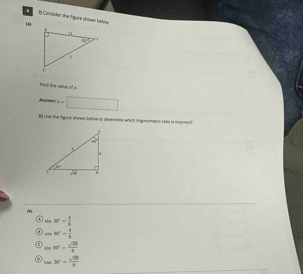 Consider the figure shown below,
(a)
Find the value of x.
Answer: x=□ .
ii) Use the figure shown below to determine which trigonometric ratio is incorrect?
(b)
A sin 30°= 4/8 
B cos 60°= 4/8 
C sin 60°= sqrt(48)/8 
D tan 30°= sqrt(48)/8 