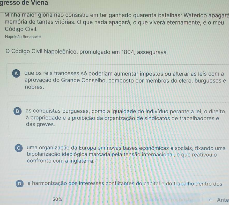 gresso de Viena
Minha maior glória não consistiu em ter ganhado quarenta batalhas; Waterloo apagara
memória de tantas vitórias. O que nada apagará, o que viverá eternamente, é o meu
Código Civil.
Napoleão Bonaparte
O Código Civil Napoleônico, promulgado em 1804, assegurava
A que os reis franceses só poderiam aumentar impostos ou alterar as leis com a
aprovação do Grande Conselho, composto por membros do clero, burgueses e
nobres.
B) as conquistas burguesas, como a igualdade do indivíduo perante a lei, o direito
à propriedade e a proibição da organização de sindicatos de trabalhadores e
das greves.
C uma organização da Europa em novas bases econômicas e sociais, fixando uma
bipolarização ideológica marcada pela tensão internacional, o que reativou o
confronto com a Inglaterra.
D a harmonização dos interesses conflitantes do capital e do trabalho dentro dos
50% Ante