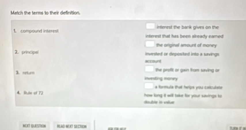 Metch the terms to their definition.
nterest the bank gives on the 
1 compoued interept 
interest that has been already eamed
the oniginal amount of money 
2 principal invested or degested into a saxings.
d 
3. c
the grafft or gain from saving or 
nvesting manry 
a fomula that helps you calculate
4. Rute of 72 how ling it will take for your savings to
able in vale 
NOC QUESTION RLAD HEKT SECTION