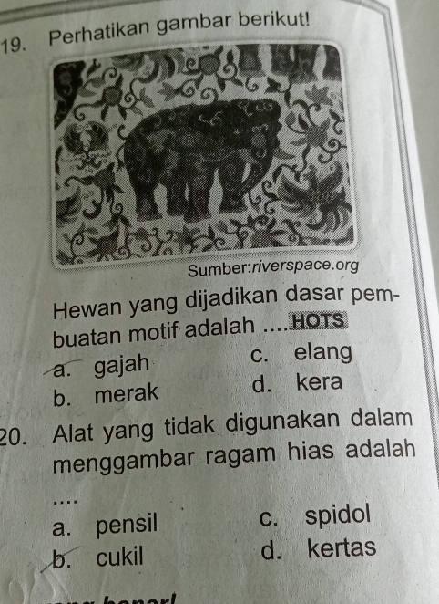 rhatikan gambar berikut!
Su
Hewan yang dijadikan dasar pem-
buatan motif adalah .... HOTS
a. gajah c. elang
b. merak d. kera
20. Alat yang tidak digunakan dalam
menggambar ragam hias adalah
…
a. pensil c. spidol
b. cukil d. kertas