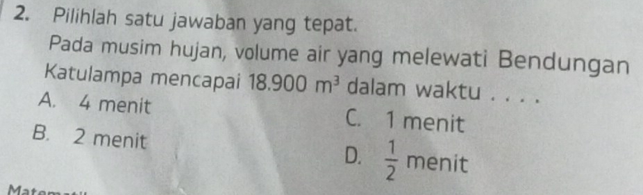 Pilihlah satu jawaban yang tepat.
Pada musim hujan, volume air yang melewati Bendungan
Katulampa mencapai 18.900m^3 dalam waktu . . . .
A. 4 menit C. 1 menit
B. 2 menit  1/2  menit
D.
Mat