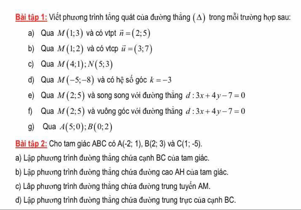 Bài tập 1: Viết phương trình tổng quát của đường thẳng (△) trong mỗi trường hợp sau: 
a) Qua M(1;3) và có vtpt vector n=(2;5)
b) Qua M(1;2) và có vtcp vector u=(3;7)
c) Qua M(4;1); N(5;3)
d) Qua M(-5;-8) và có hệ số góc k=-3
e) Qua M(2;5) và song song với đường thắng d:3x+4y-7=0
f) Qua M(2;5) và vuông góc với đường thẳng d:3x+4y-7=0
g) Qua A(5;0); B(0;2)
Bài tập 2: Cho tam giác ABC có A(-2;1), B(2;3) và C(1;-5). 
a) Lập phương trình đường thẳng chứa cạnh BC của tam giác. 
b) Lập phương trình đường thẳng chứa đường cao AH của tam giác. 
c) Lập phương trình đường thắng chứa đường trung tuyến AM. 
d) Lập phương trình đường thẳng chứa đường trung trực của cạnh BC.