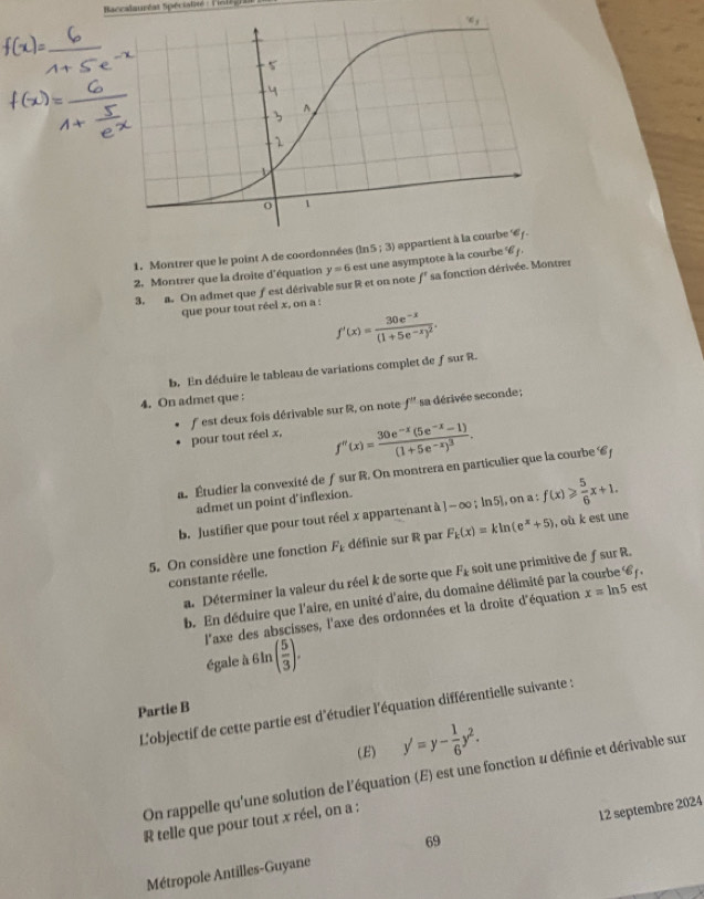 Baccalauréat Spéciatité : lelègh
1. Montrer que le point A de coordonnées (ln 5;3) appartient à la cour
2. Montrer que la droite d'équation f'
3. a. On admet que fest dérivable sur R et on note y=6 est une asymptote à la courbe '6j. sa fonction dérivée. Montrer
que pour tout réel x, on a :
f'(x)=frac 30e^(-x)(1+5e^(-x))^2.
b. En déduire le tableau de variations complet de ƒ sur R.
4. On admet que :
pour tout réel x, f est deux fois dérivable sur R, on note f'' sa dérivée seconde ;
f''(x)=frac 30e^(-x)(5e^(-x)-1)(1+5e^(-x))^3.
a. Étudier la convexité de ƒ sur R. On montrera en particulier que la courbe 6 j
admet un point d’inflexion.
b. Justifier que pour tout réel x appartenant à ]-∈fty ;ln 5), on a : f(x)≥slant  5/6 x+1.
5. On considère une fonction F_k définie sur R par F_k(x)=kln (e^x+5) , où k est une
a. Déterminer la valeur du réel k de sorte que F_k soit une primitive de ƒ sur R.
constante réelle.
b. En déduire que l'aire, en unité d'aire, du domaine délimité par la courbe 67,
l'axe des abscisses, l'axe des ordonnées et la droite d'équation x=ln 5 est
égale à( in ( 5/3 ).
Partie B
L'objectif de cette partie est d'étudier l'équation différentielle suivante :
(E) y'=y- 1/6 y^2.
On rappelle qu'une solution de l'équation (E) est une fonction u définie et dérivable sur
R telle que pour tout x réel, on a :
69
Métropole Antilles-Guyane 12 septembre 2024