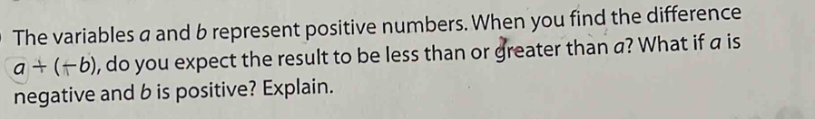 The variables a and b represent positive numbers. When you find the difference
a+(-b) , do you expect the result to be less than or greater than a? What if a is 
negative and b is positive? Explain.