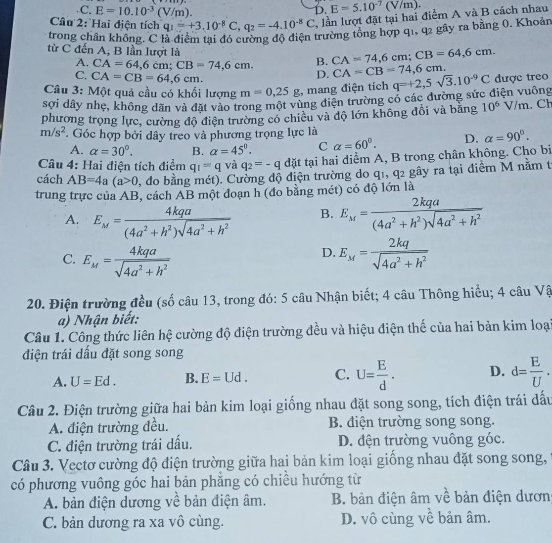 C. E=10.10^(-3)(V/m).
D. E=5.10^(-7)(V/m).
Câu 2: Hai điện tích q_1=+3.10^(-8)C,q_2=-4.10^(-8)C , lần lượt đặt tại hai điểm A và B cách nhau
trong chân không. C là điểm tại đó cường độ điện trường tổng hợp q1, q2 gây ra bằng 0. Khoản
từ C đến A, B lần lượt là
A. CA=64,6cm;CB=74,6cm.
B. CA=74,6cm;CB=64,6cm.
C. CA=CB=64,6cm.
D. CA=CB=74,6cm.
Câu 3: Một quả cầu có khối lượng m=0,25g , mang điện tích q=+2,5sqrt(3).10^(-9)C được treo
sợi dây nhẹ, không dãn và đặt vào trong một vùng điện trường có các đường sức điện vuông
phương trọng lực, cường độ điện trường có chiều và độ lớn không đồi và bằng 10^6V/m. Ch
m/s^2. Góc hợp bởi dây treo và phương trọng lực là
D. alpha =90^0.
A. alpha =30^0. B. alpha =45°.
C alpha =60^0.
Câu 4: Hai điện tích điểm q_1=q và q_2=-q đặt tại hai điểm A, B trong chân không. Cho bi
cách AB=4a(a>0 , đo bằng mét). Cường độ điện trường do q1, q2 gây ra tại điểm M nằm t
trung trực của AB, cách AB một đoạn h (đo bằng mét) có độ lớn là
A. E_M= 4kqa/(4a^2+h^2)sqrt(4a^2+h^2) 
B. E_M= 2kqa/(4a^2+h^2)sqrt(4a^2+h^2) 
C. E_M= 4kqa/sqrt(4a^2+h^2) 
D. E_M= 2kq/sqrt(4a^2+h^2) 
20. Điện trường đều (số câu 13, trong đó: 5 câu Nhận biết; 4 câu Thông hiểu; 4 câu Vậ
a) Nhận biết:
Câu 1. Công thức liên hệ cường độ điện trường đều và hiệu điện thế của hai bản kim loại
điện trái dấu đặt song song
A. U=Ed. U= E/d . d= E/U .
B. E=Ud. C. D.
Câu 2. Điện trường giữa hai bản kim loại giống nhau đặt song song, tích điện trái dấu
A. điện trường đều. B. điện trường song song.
C. điện trường trái dấu. D. đện trường vuông góc.
Câu 3. Vectơ cường độ điện trường giữa hai bản kim loại giống nhau đặt song song,
có phương vuông góc hai bản phẳng có chiều hướng từ
A. bản điện dương về bản điện âm. B. bản điện âm về bản điện dươn
C. bản dương ra xa vô cùng. D. vô cùng về bản âm.