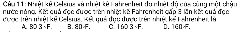 Nhiệt kế Celsius và nhiệt kế Fahrenheit đo nhiệt độ của cùng một chậu
nước nóng. Kết quả đọc được trên nhiệt kế Fahrenheit gấp 3 lần kết quả đọc
được trên nhiệt kế Celsius. Kết quả đọc được trên nhiệt kế Fahrenheit là
A. 803°F. B. 80°F. C. 1603°F. D. 160°F.