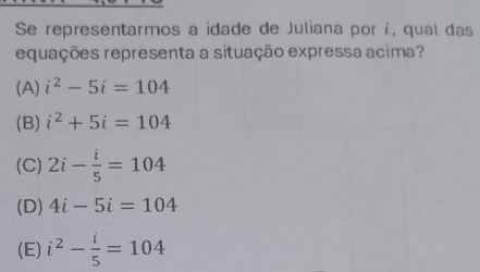 Se representarmos a idade de Juliana por í, qual das
equações representa a situação expressa acima?
(A) i^2-5i=104
(B) i^2+5i=104
(C) 2i- i/5 =104
(D) 4i-5i=104
(E) i^2- i/5 =104