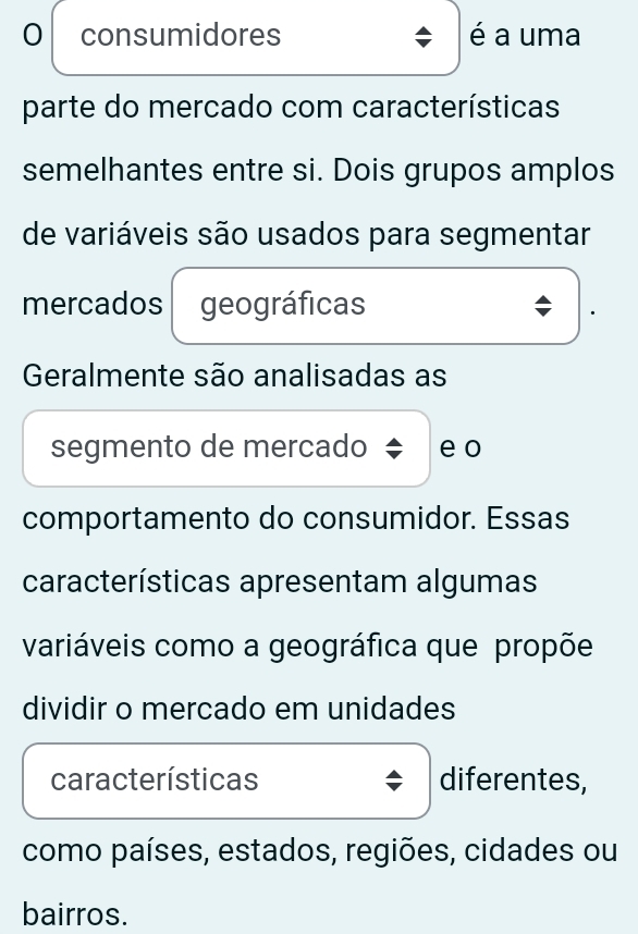 consumidores é a uma 
parte do mercado com características 
semelhantes entre si. Dois grupos amplos 
de variáveis são usados para segmentar 
mercados geográficas 
Geralmente são analisadas as 
segmento de mercado e o 
comportamento do consumidor. Essas 
características apresentam algumas 
variáveis como a geográfica que propõe 
dividir o mercado em unidades 
características diferentes, 
como países, estados, regiões, cidades ou 
bairros.