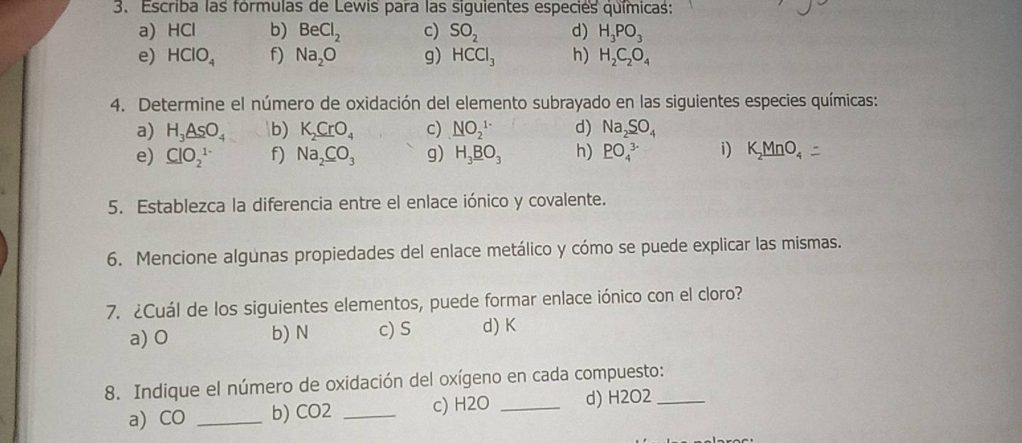 Escriba las fórmulas de Lewis para las siguientes especiés químicas:
a) HCl b) BeCl_2 c) SO_2 d) H_3PO_3
e) HCIO_4 f) Na_2O g) HCCl_3 h) H_2C_2O_4
4. Determine el número de oxidación del elemento subrayado en las siguientes especies químicas:
a) H_3_ AsO_4 b) K_2CrO_4 c) NO_2^((1-) d) Na_2)SO_4
e) ClO_2^((1-) f) Na_2)CO_3 g) H_3_ BO_3 h) PO_4^((3-) i) K_2)MnO_4
5. Establezca la diferencia entre el enlace iónico y covalente.
6. Mencione algunas propiedades del enlace metálico y cómo se puede explicar las mismas.
7. ¿Cuál de los siguientes elementos, puede formar enlace iónico con el cloro?
a) 0 b) N c) S d) K
8. Indique el número de oxidación del oxígeno en cada compuesto:_
a) CO _  b) CO2 _  c) H2O _  d) H2O2