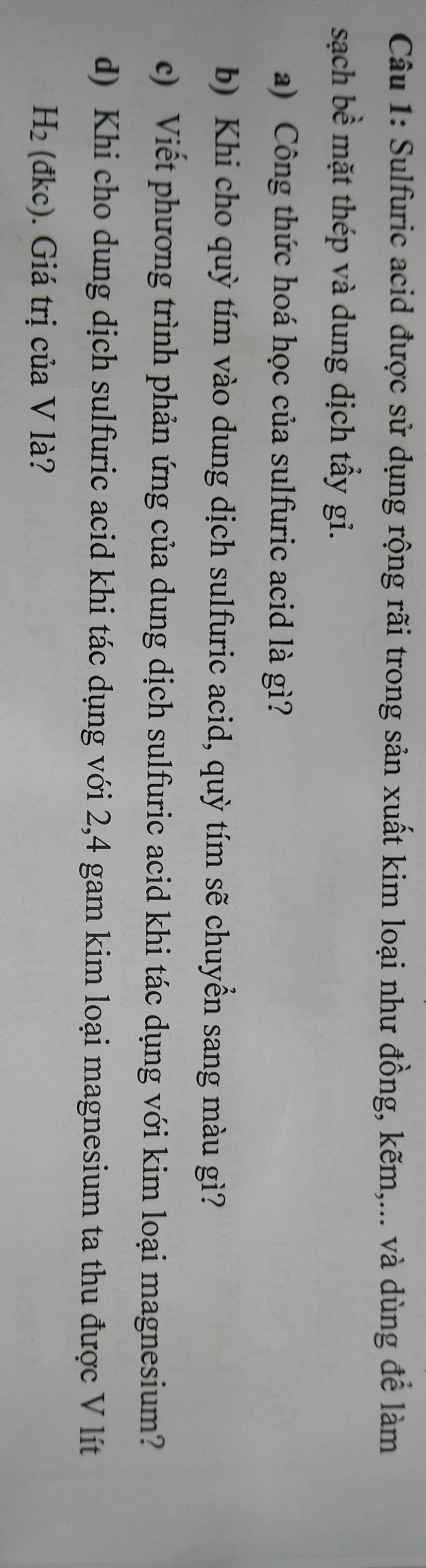 Sulfuric acid được sử dụng rộng rãi trong sản xuất kim loại như đồng, kẽm,... và dùng để làm 
sạch bề mặt thép và dung dịch tẩy gi. 
a) Công thức hoá học của sulfuric acid là gì? 
b) Khi cho quỳ tím vào dung dịch sulfuric acid, quỳ tím sẽ chuyển sang màu gì? 
c) Viết phương trình phản ứng của dung dịch sulfuric acid khi tác dụng với kim loại magnesium? 
d) Khi cho dung dịch sulfuric acid khi tác dụng với 2, 4 gam kim loại magnesium ta thu được V lít
H_2 (dkc) Giá trị của V là?