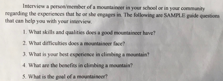 Interview a person/member of a mountaineer in your school or in your community 
regarding the experiences that he or she engages in. The following are SAMPLE guide questions 
that can help you with your interview. 
1. What skills and qualities does a good mountaineer have? 
2. What difficulties does a mountaineer face? 
3. What is your best experience in climbing a mountain? 
4. What are the benefits in climbing a mountain? 
5. What is the goal of a mountaineer?