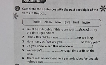 Grammar 
Complete the sentences with the past participle of the 
verbs in the box. 
build clern cook give hurt invite . 
1 You'll be in trouble if this room isn't __ deaned. …_ by 
the time I get home! 
2 I think this chicken was _fer too long. 
3 How many partes are you _to every year? 
4 Do you know when this school was _? 
5 We weren't _enough time to finish the 
test. 
6 There was an accident here yesterday, but fortunately 
nobody was_