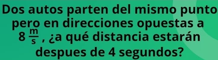 Dos autos parten del mismo punto 
pero en direcciones opuestas a
8 m/s  , ¿a qué distancia estarán 
despues de 4 segundos?