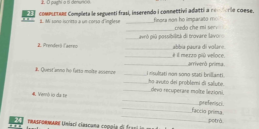 paghi o tí denuncio. 
2 COMPLETARE Completa le seguenti frasi, inserendo i connettivi adatti a rendorle coese. 
… ○ 
1. Mi sono iscritto a un corso d’inglese _finora non ho imparato mol 
_credo che mi servir 
_avrò più possibilità di trovare lavoro 
2. Prenderò l'aereo _abbia paura di volare. 
_è il mezzo più veloce. 
_arriverò prima. 
3. Quest’anno ho fatto molte assenze _i risultati non sono stati brillanti. 
_ho avuto dei problemi di salute. 
_devo recuperare molte lezioni. 
_ 
4. Verrò ío da te _preferisci. 
_ 
faccio prima. 
potrò. 
TRASFORMARE Unísci ciascuna coppia di frasi in