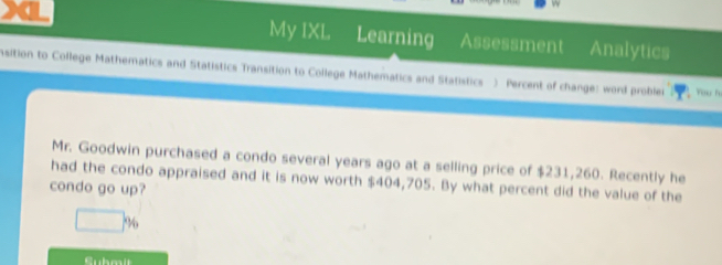 a 
My IXL Learning Assessment Analytics 
Asition to College Mathematics and Statistics Transition to College Mathematics and Statistics ) Percent of change: word problei You hư 
Mr. Goodwin purchased a condo several years ago at a selling price of $231,260. Recently he 
had the condo appraised and it is now worth $404,705. By what percent did the value of the 
condo go up?
□ %