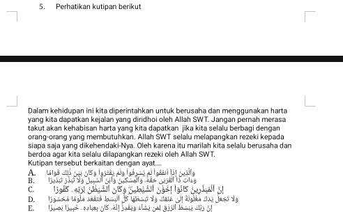 Perhatikan kutipan berikut
Dalam kehidupan ini kita diperintahkan untuk berusaha dan menggunakan harta
yang kita dapatkan kejalan yang diridhoi oleh Allah SWT. Jangan pernah merasa
takut akan kehabisan harta yang kita dapatkan jika kita selalu berbagi dengan
orang-orang yang membutuhkan. Allah SWT selalu melapangkan rezeki kepada
siapa saja yang dikehendaki-Nya. Oleh karena itu marilah kita selalu berusaha dan
berdoa agar kita selalu dilapangkan rezeki oleh Allah SWT.
Kutipan tersebut berkaitan dengan ayat....
A.
B.
C.
D.
E.