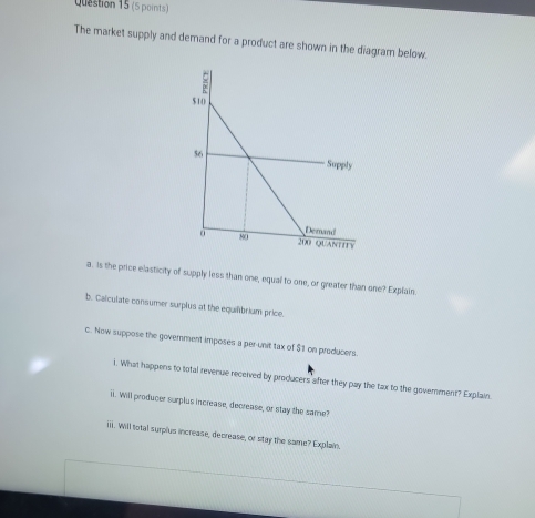 The market supply and demand for a product are shown in the diagram below. 
a . Is the price elasticity of supply less than one, equal to one, or greater than one? Explain 
b. Calculate consumer surplus at the equilibrium price. 
C. Now suppose the goverment imposes a per-unit tax of $1 on producers 
i. What happens to total revenue received by producers after they pay the tax to the goverment? Explain 
ii. Will producer surplus increase, decrease, or stay the same? 
iiii. Will total surplus increase, decrease, or stay the same? Explain