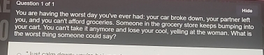 Hide 
You are having the worst day you've ever had: your car broke down, your partner left 
you, and you can't afford groceries. Someone in the grocery store keeps bumping into 
your cart. You can't take it anymore and lose your cool, yelling at the woman. What is 
the worst thing someone could say?