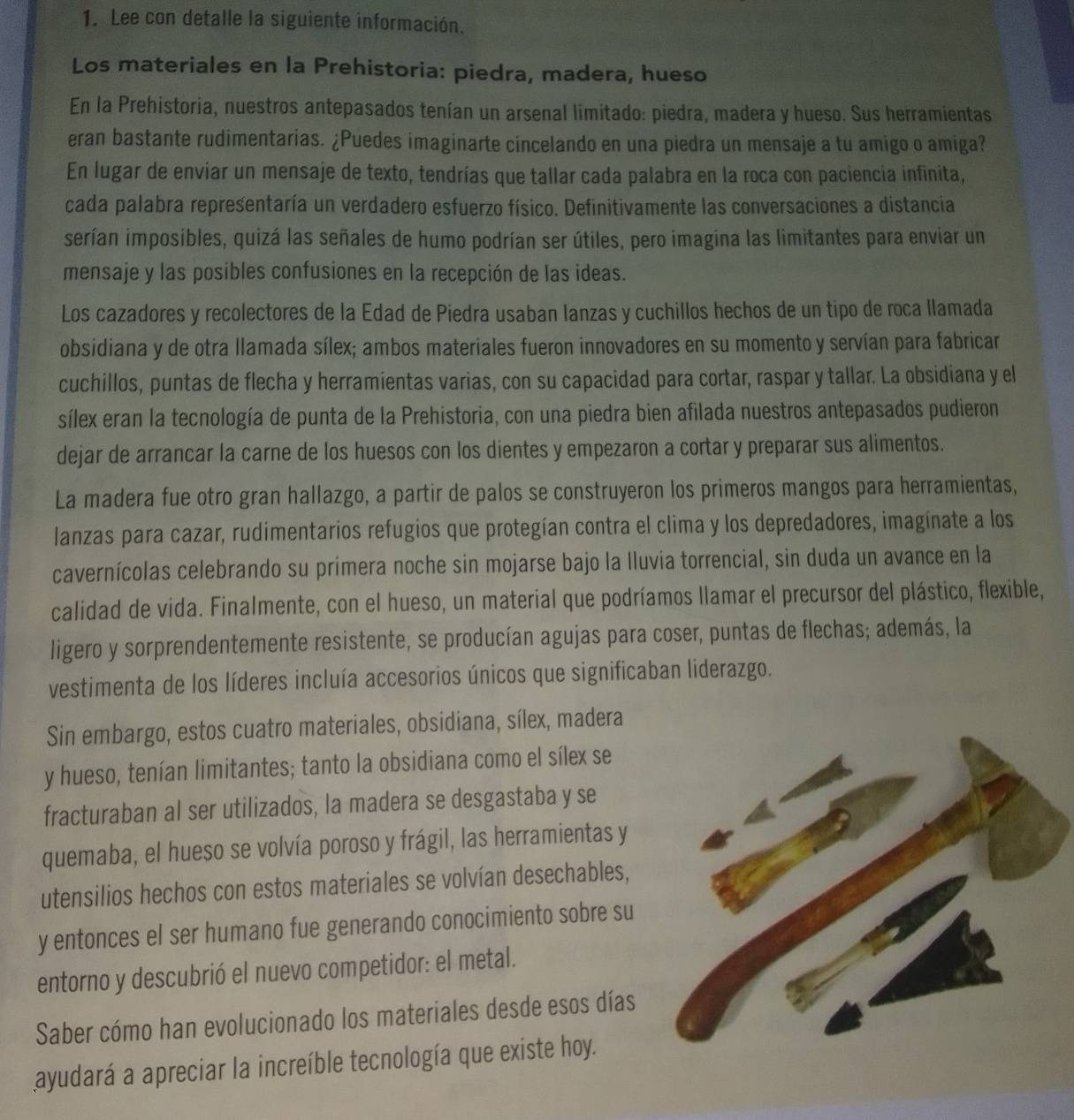 Lee con detalle la siguiente información.
Los materiales en la Prehistoria: piedra, madera, hueso
En la Prehistoria, nuestros antepasados tenían un arsenal limitado: piedra, madera y hueso. Sus herramientas
eran bastante rudimentarias. ¿Puedes imaginarte cincelando en una piedra un mensaje a tu amigo o amiga?
En lugar de enviar un mensaje de texto, tendrías que tallar cada palabra en la roca con paciencia infinita,
cada palabra representaría un verdadero esfuerzo físico. Definitivamente las conversaciones a distancia
serían imposibles, quizá las señales de humo podrían ser útiles, pero imagina las limitantes para enviar un
mensaje y las posibles confusiones en la recepción de las ideas.
Los cazadores y recolectores de la Edad de Piedra usaban lanzas y cuchillos hechos de un tipo de roca llamada
obsidiana y de otra llamada sílex; ambos materiales fueron innovadores en su momento y servían para fabricar
cuchillos, puntas de flecha y herramientas varias, con su capacidad para cortar, raspar y tallar. La obsidiana y el
sílex eran la tecnología de punta de la Prehistoria, con una piedra bien afilada nuestros antepasados pudieron
dejar de arrancar la carne de los huesos con los dientes y empezaron a cortar y preparar sus alimentos.
La madera fue otro gran hallazgo, a partir de palos se construyeron los primeros mangos para herramientas,
lanzas para cazar, rudimentarios refugios que protegían contra el clima y los depredadores, imagínate a los
cavernícolas celebrando su primera noche sin mojarse bajo la Iluvia torrencial, sin duda un avance en la
calidad de vida. Finalmente, con el hueso, un material que podríamos llamar el precursor del plástico, flexible,
ligero y sorprendentemente resistente, se producían agujas para coser, puntas de flechas; además, la
vestimenta de los líderes incluía accesorios únicos que significaban liderazgo.
Sin embargo, estos cuatro materiales, obsidiana, sílex, madera
y hueso, tenían limitantes; tanto la obsidiana como el sílex se
fracturaban al ser utilizados, la madera se desgastaba y se
quemaba, el hueso se volvía poroso y frágil, las herramientas y
utensilios hechos con estos materiales se volvían desechables,
y entonces el ser humano fue generando conocimiento sobre su
entorno y descubrió el nuevo competidor: el metal.
Saber cómo han evolucionado los materiales desde esos días
ayudará a apreciar la increíble tecnología que existe hoy.