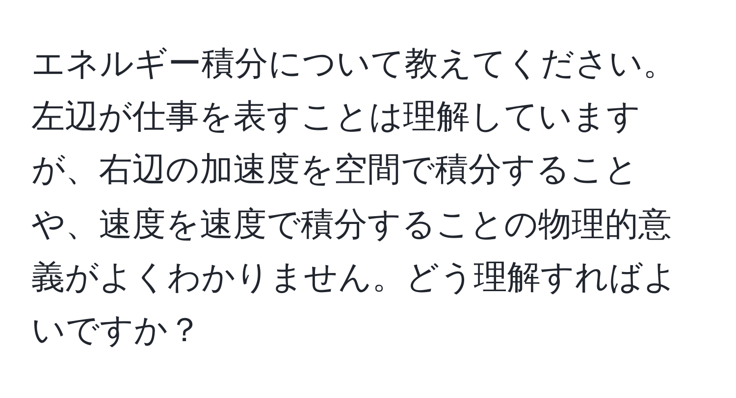 エネルギー積分について教えてください。左辺が仕事を表すことは理解していますが、右辺の加速度を空間で積分することや、速度を速度で積分することの物理的意義がよくわかりません。どう理解すればよいですか？