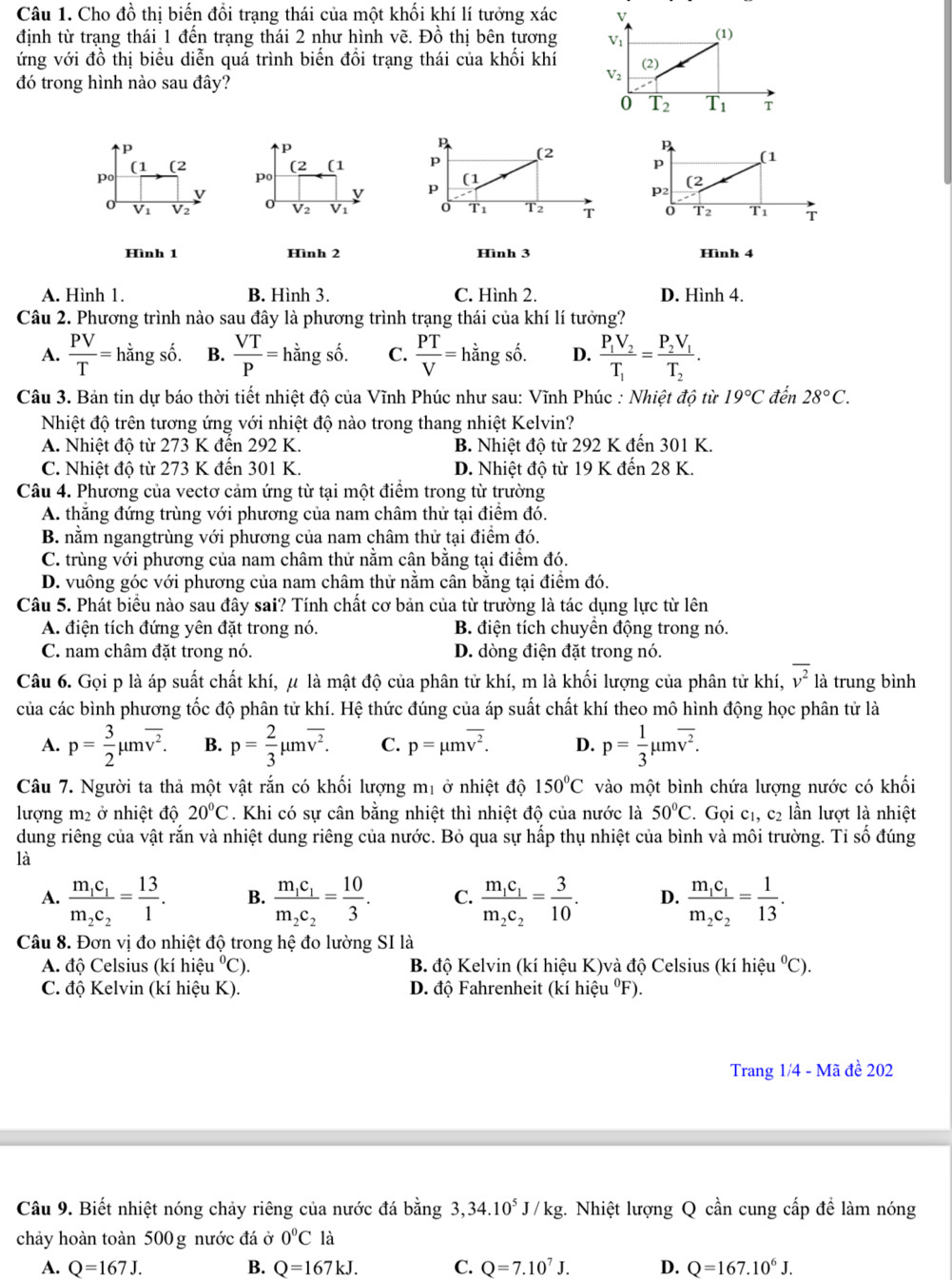 Cho đồ thị biến đổi trạng thái của một khối khí lí tưởng xác V
định từ trạng thái 1 đến trạng thái 2 như hình vẽ. Đồ thị bên tương V_1 (1)
ứng với đồ thị biểu diễn quá trình biến đổi trạng thái của khối khí (2)
đó trong hình nào sau đây?
V_2
0 T_2 1 overline T_1 T
p
p
p
(1 (2 (2 (1 p (2
p
p
(1
po
po
(1
v
v p
(2
p_2
V2
V_2 V1 0 T1 T2 T 0 T2 T1 T
Hình 1 Hình 2 Hình 3 Hình 4
A. Hình 1. B. Hình 3. C. Hình 2. D. Hình 4.
Câu 2. Phương trình nào sau đây là phương trình trạng thái của khí lí tưởng?
A.  PV/T =hingshat o. B.  VT/P =hdot angsdot o. C.  PT/V =hdot an gshat o a D. frac P_1V_2T_1=frac P_2V_1T_2.
Câu 3. Bản tin dự báo thời tiết nhiệt độ của Vĩnh Phúc như sau: Vĩnh Phúc : Nhiệt độ từ 19°C đến 28°C.
Nhiệt độ trên tương ứng với nhiệt độ nào trong thang nhiệt Kelvin?
A. Nhiệt độ từ 273 K đến 292 K. B. Nhiệt độ từ 292 K đến 301 K.
C. Nhiệt độ từ 273 K đến 301 K. D. Nhiệt độ từ 19 K đến 28 K.
Câu 4. Phương của vectơ cảm ứng từ tại một điểm trong từ trường
A. thắng đứng trùng với phương của nam châm thử tại điểm đó.
B. nằm ngangtrùng với phương của nam châm thử tại điểm đó.
C. trùng với phương của nam châm thử nằm cân bằng tại điểm đó.
D. vuông góc với phương của nam châm thử nằm cân bằng tại điểm đó.
Câu 5. Phát biểu nào sau đây sai? Tính chất cơ bản của từ trường là tác dụng lực từ lên
A. điện tích đứng yên đặt trong nó. B. điện tích chuyển động trong nó.
C. nam châm đặt trong nó. D. dòng điện đặt trong nó.
Câu 6. Gọi p là áp suất chất khí, μ là mật độ của phân tử khí, m là khối lượng của phân tử khí, overline v^2 là trung bình
của các bình phương tốc độ phân tử khí. Hệ thức đúng của áp suất chất khí theo mô hình động học phân tử là
A. p= 3/2 mu moverline v^2. B. p= 2/3 mu moverline v^2. C. p=mu moverline v^2. D. p= 1/3 mu moverline v^2.
Câu 7. Người ta thả một vật rắn có khối lượng mị ở nhiệt độ 150°C vào một bình chứa lượng nước có khối
lượng m2 ở nhiệt độ 20°C. Khi có sự cân bằng nhiệt thì nhiệt độ của nước là 50°C 2. Gọi c1, c2 lần lượt là nhiệt
dung riêng của vật rắn và nhiệt dung riêng của nước. Bỏ qua sự hấp thụ nhiệt của bình và môi trường. Tỉ số đúng
là
A. frac m_1c_1m_2c_2= 13/1 . B. frac m_1c_1m_2c_2= 10/3 . C. frac m_1c_1m_2c_2= 3/10 . D. frac m_1c_1m_2c_2= 1/13 .
Câu 8. Đơn vị đo nhiệt độ trong hệ đo lường SI là
A. độ Celsius (kí hiệu°C). B. độ Kelvin (kí hiệu K)và độ Celsius (kí hiệu°C).
C. độ Kelvin (kí hiệu K).  D. độ Fahrenheit (kí hiệu ºF).
Trang 1/4 - Mã đề 202
Câu 9. Biết nhiệt nóng chảy riêng của nước đá bằng 3,34.10^5J/kg;. Nhiệt lượng Q cần cung cấp để làm nóng
chảy hoàn toàn 500 g nước đá ở 0°C là
A. Q=167J. B. Q=167kJ. C. Q=7.10^7J. D. Q=167.10^6J.