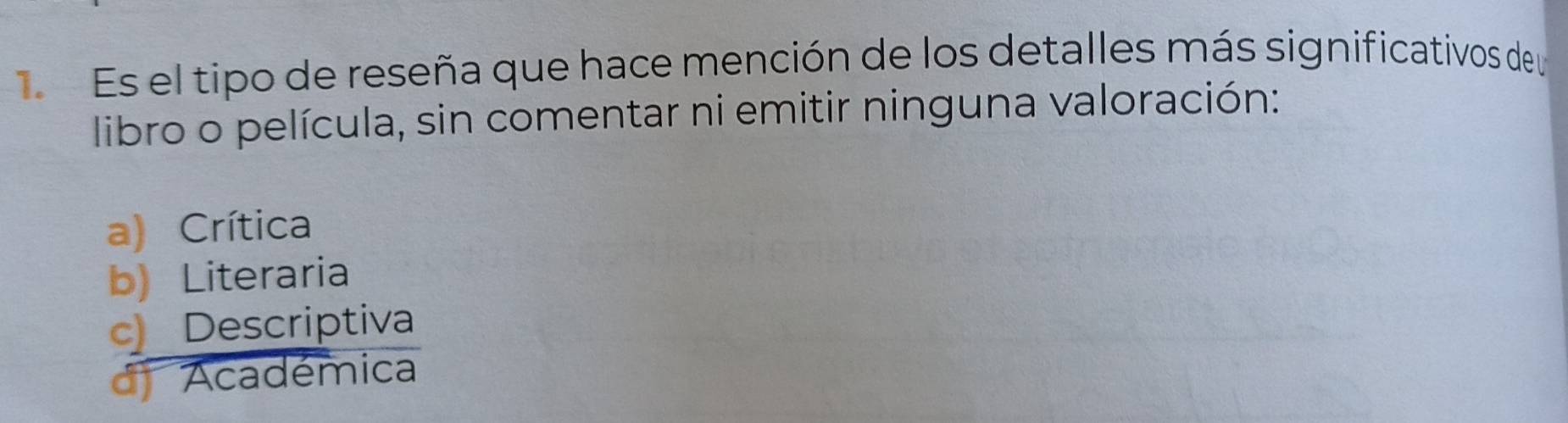 Es el tipo de reseña que hace mención de los detalles más significativos de y
libro o película, sin comentar ni emitir ninguna valoración:
a) Crítica
b) Literaria
c Descriptiva
d) Académica