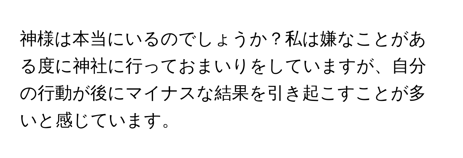 神様は本当にいるのでしょうか？私は嫌なことがある度に神社に行っておまいりをしていますが、自分の行動が後にマイナスな結果を引き起こすことが多いと感じています。