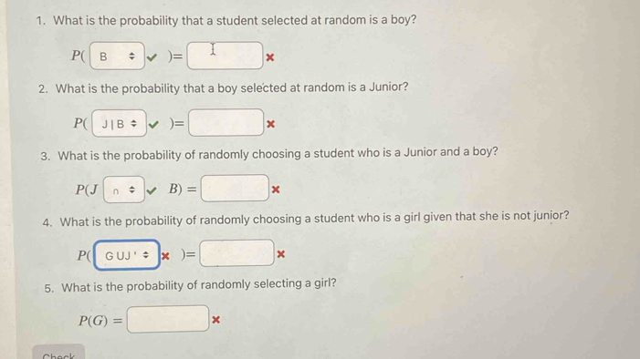 What is the probability that a student selected at random is a boy?
P(B/ )=□ *
2. What is the probability that a boy selected at random is a Junior?
P(J|B * )=□ *
3. What is the probability of randomly choosing a student who is a Junior and a boy?
P(J|n)approx B)=□ *
4. What is the probability of randomly choosing a student who is a girl given that she is not junior?
P(
5. What is the probability of randomly selecting a girl?
P(G)=□ *