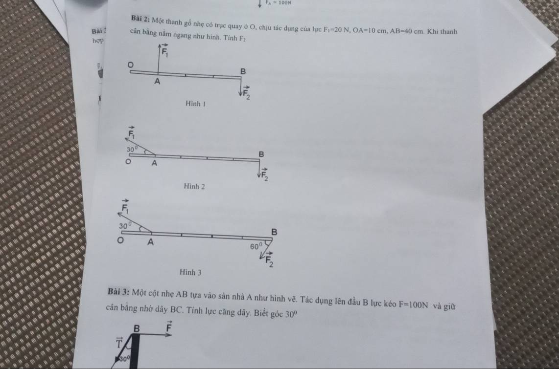 F_A=100N
Bài 2: Một thanh gồ nhẹ có trục quay ở O, chịu tác dụng của lực F_1=20N,OA=10cm,AB=40cm. Khi thanh
Bài ? cân bằng nằm ngang như hình. Tính F_2
hợp
vector F_1
。
B
A
vector F_2
Hình l
vector F_1
30°
B
。 A
vector F_2
Hình 2
vector F_1
30°
B
。 A
60°
vector F_2
Hình 3
Bài 3: Một cột nhẹ AB tựa vào sản nhà A như hình vẽ. Tác dụng lên đầu B lực kéo F=100N
cân bằng nhờ dây BC. Tính lực căng dây. Biết góc 30° và giữ