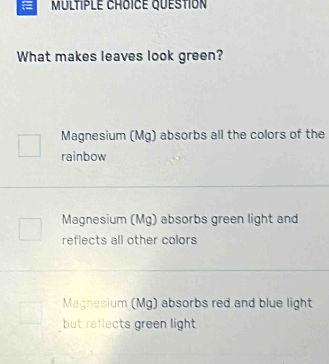 QUESTION
What makes leaves look green?
Magnesium (Mg) absorbs all the colors of the
rainbow
Magnesium (Mg) absorbs green light and
reflects all other colors
Magnesium (Mg) absorbs red and blue light
but reflects green light