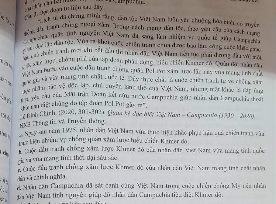 va Campuchía.
của nhân dân hái nuộc
Câu 2. Dọc đoạn tư liệu sau dây:
c là gi
*Lịch sử đã chứng minh rằng, dân tộc Việt Nam luôn yêu chuộng hòa bình, có truyền
thống đầu tranh chống ngoại xâm. Trong cách mạng dân tộc, theo yêu cầu của cách mạng
Campuchia, quân tình nguyện Việt Nam đã sang làm nhiệm vụ quốc tế giúp Campuchia
giành độc lập dân tộc. Vừa ra khỏi cuộc chiến tranh chưa được bao lâu, công cuộc khắc phục
hậu quả chiến tranh mới chỉ bắt đầu thì nhân dân Việt Nam tiếp tục phải đương đầu với một
niện n cuộc xâm lược, chống phá của tập đoàn phản động, hiếu chiến Khmer đỏ. Quân đội nhân dân
Việt Nam bước vào cuộc đấu tranh chống quân Pol Pot xâm lược lần này vừa mang tính chất
lân sự quốc gia và vừa mang tính chất quốc tế. Đây thực chất là cuộc chiến tranh tự vệ chống xâm
lược nhằm bảo vệ độc lập, chủ quyền lãnh thổ của Việt Nam, nhưng mặt khác là đáp ứng
ên gia  theo yêu cầu của Mặt trận Đoàn kết cứu nước Campuchia giúp nhân dân Campuchia thoát
khỏi nạn diệt chủng do tập đoàn Pol Pot gây ra'.
tốt dựy
Lê Đình Chinh. (2020, 301-302). Quan hệ đặc biệt Việt Nam - Campuchia (1930 - 2020).
NXB Thông tin và Truyền thông.
thờ a Ngay sau năm 1975, nhân dân Việt Nam vừa thực hiện khắc phục hậu quả chiến tranh vừa
thực hiện nhiệm vụ chống quân xâm lược hiếu chiến Khmer đỏ.
1 chụ b. Cuộc đấu tranh chống xâm lược Khmer đó của nhân dân Việt Nam vừa mang tính quốc
gia và vừa mang tính thời đại sâu sắc.
c. Cuộc đấu tranh chống xâm lược Khmer đỏ của nhân dân Việt Nam mang tính chất nhân
với sự
dân và chính nghĩa.
ộc từ
d. Nhân dân Campuchia đã sát cánh cùng Việt Nam trong cuộc chiến chống Mỹ nên nhân
er di dân Việt Nam tình nguyện giúp đỡ nhân dân Campuchia tiêu diệt Khmer đỏ.