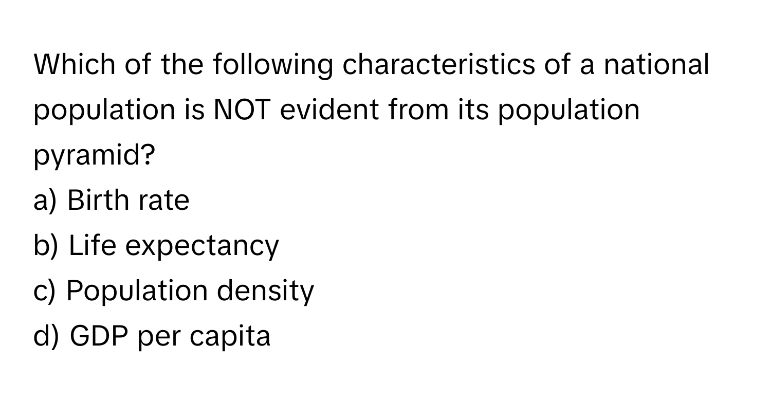 Which of the following characteristics of a national population is NOT evident from its population pyramid?

a) Birth rate 
b) Life expectancy 
c) Population density 
d) GDP per capita