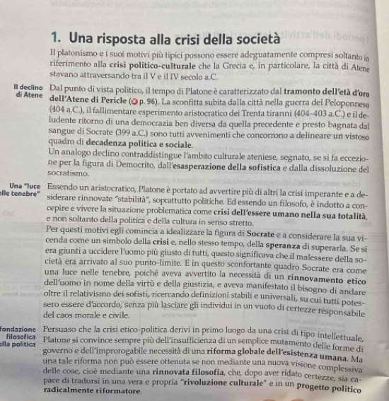 Una risposta alla crisi della società
Il platonismo e i suoi motivi più tipici possono essere adeguatamente compresi soltanto in
riferimento alla crisi politico-culturale che la Grecia e, in particolare, la città di Atene
stavano attraversando tra il V e il IV secolo a.C.
Il declino Dal punto di vista politico, il tempo di Platone è caratterizzato dal tramonto dell'etá doro
di Atene dell'Atene di Pericle ( p. 96). La sconfitta subita dalla città nella guerra del Peloponneso
(404 a.C.), il fallimentare esperimento aristocratico dei Trenta tiranni (404-403 a.C.) e il de-
ludente ritorno di una democrazia ben diversa da quella precedente e presto bagnata dal
sangue di Socrate (399 a.C.) sono tutti avvenimenti che concorrono a delineare un vistoso
quadro di decadenza politica e sociale.
Un analogo declino contraddistingue l'ambito culturale ateniese, segnato, se si fa eccezio-
ne per la figura di Democrito, dall'esasperazione della sofistica e dalla dissoluzione del
socratismo.
Una *luce Essendo un aristocratico, Platone è portato ad avvertire più di altri la crisi imperante e a de-
lle tenebre" siderare rinnovate “stabilità”, soprattutto politiche. Ed essendo un filosofo, è indotto a con-
cepire e vivere la situazione problematica come crisi dell’essere umano nella sua totalità,
e non soltanto della politica e della cultura in senso stretto.
Per questi motivi egli comincia a idealizzare la figura di Socrate e a considerare la sua vi-
cenda come un simbolo della crisi e, nello stesso tempo, della speranza di superarla. Se si
era giunti a uccidere l'uomo più giusto di tutti, questo significava che il malessere della so-
cietà era arrivato al suo punto-limite. E in questo sconfortante quadro Socrate era come
una luce nelle tenebre, poiché aveva avvertito la necessità di un rinnovamento etico
dell’uomo in nome della virtù e della giustizia, e aveva manifestato il bisogno di andare
oltre il relativismo dei sofisti, ricercando definizioni stabili e universali, su cui tutti potes-
sero essere d'accordo, senza più lasciare gli individui in un vuoto di certezze responsabile
del caos morale e civile.
fondazione Persuaso che la crisi etico-politica derivi in primo luogo da una crisi di tipo intellettuale.
filosofica
lla política Platone si convince sempre più dell'insufficienza di un semplice mutamento delle forme di
governo e dell'improrogabile necessità di una riforma globale dell’esistenza umana. Ma
una tale riforma non può essere ottenuta se non mediante una nuova visione complessiva
delle cose, cioè mediante una rinnovata filosofia, che, dopo aver ridato certezze, sia ca-
pace di tradursi in una vera e propria “rivoluzione culturale” e in un progetto politico
radicalmente riformatore