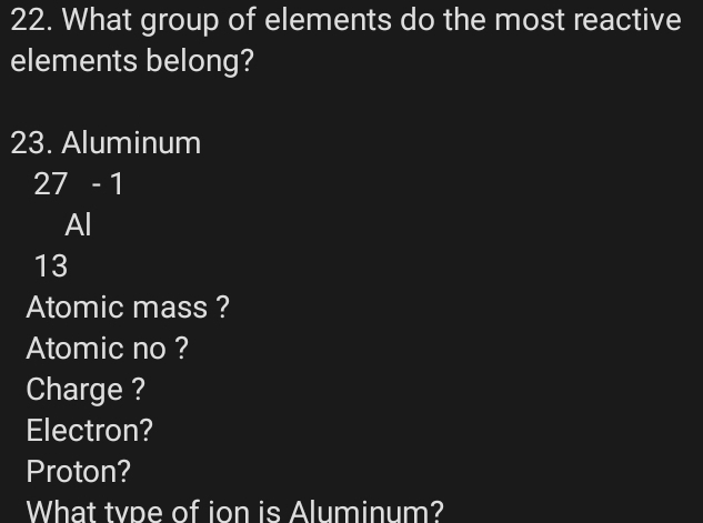 What group of elements do the most reactive 
elements belong? 
23. Aluminum
27-1
Al
13
Atomic mass ? 
Atomic no ? 
Charge ? 
Electron? 
Proton? 
What tvpe of ion is Aluminum?