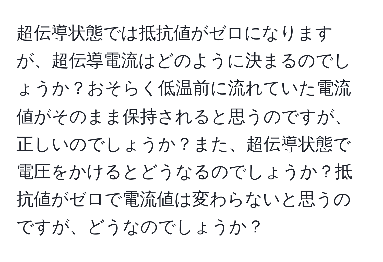 超伝導状態では抵抗値がゼロになりますが、超伝導電流はどのように決まるのでしょうか？おそらく低温前に流れていた電流値がそのまま保持されると思うのですが、正しいのでしょうか？また、超伝導状態で電圧をかけるとどうなるのでしょうか？抵抗値がゼロで電流値は変わらないと思うのですが、どうなのでしょうか？