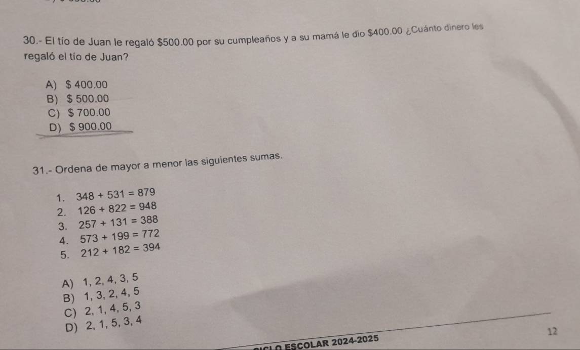 30.- El tío de Juan le regaló $500.00 por su cumpleaños y a su mamá le dio $400.00 ¿Cuánto dinero les
regaló el tío de Juan?
A) $ 400.00
B $ 500.00
C) $ 700.00
D) $ 900.00
31.- Ordena de mayor a menor las siguientes sumas.
1. 348+531=879
2. 126+822=948
3. 257+131=388
4. 573+199=772
5. 212+182=394
A) 1, 2, 4, 3, 5
B) 1, 3, 2, 4, 5
C) 2, 1, 4, 5, 3
D) 2, 1, 5, 3, 4
12
CLO ESCOLAR 2024-2025