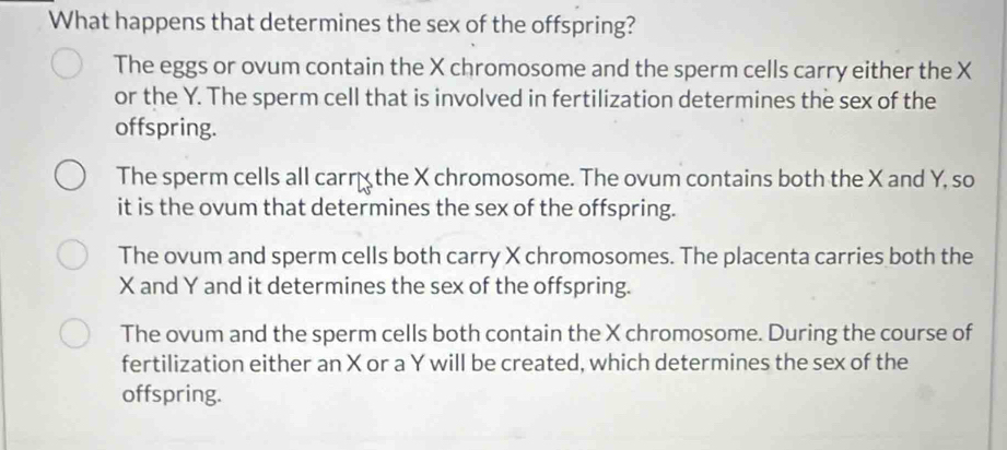 What happens that determines the sex of the offspring?
The eggs or ovum contain the X chromosome and the sperm cells carry either the X
or the Y. The sperm cell that is involved in fertilization determines the sex of the
offspring.
The sperm cells all carr the X chromosome. The ovum contains both the X and Y, so
it is the ovum that determines the sex of the offspring.
The ovum and sperm cells both carry X chromosomes. The placenta carries both the
X and Y and it determines the sex of the offspring.
The ovum and the sperm cells both contain the X chromosome. During the course of
fertilization either an X or a Y will be created, which determines the sex of the
offspring.