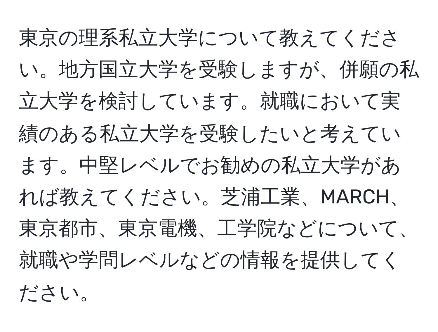 東京の理系私立大学について教えてください。地方国立大学を受験しますが、併願の私立大学を検討しています。就職において実績のある私立大学を受験したいと考えています。中堅レベルでお勧めの私立大学があれば教えてください。芝浦工業、MARCH、東京都市、東京電機、工学院などについて、就職や学問レベルなどの情報を提供してください。