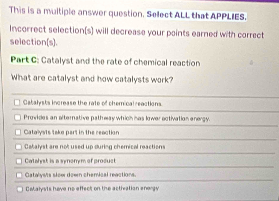 This is a multiple answer question. Select ALL that APPLIES.
Incorrect selection(s) will decrease your points earned with correct
selection(s).
Part C: Catalyst and the rate of chemical reaction
What are catalyst and how catalysts work?
Catalysts increase the rate of chemical reactions.
Provides an alternative pathway which has lower activation energy.
Catalysts take part in the reaction
Catalyst are not used up during chemical reactions
Catalyst is a synonym of product
Catalysts slow down chemical reactions.
Catalysts have no effect on the activation energy