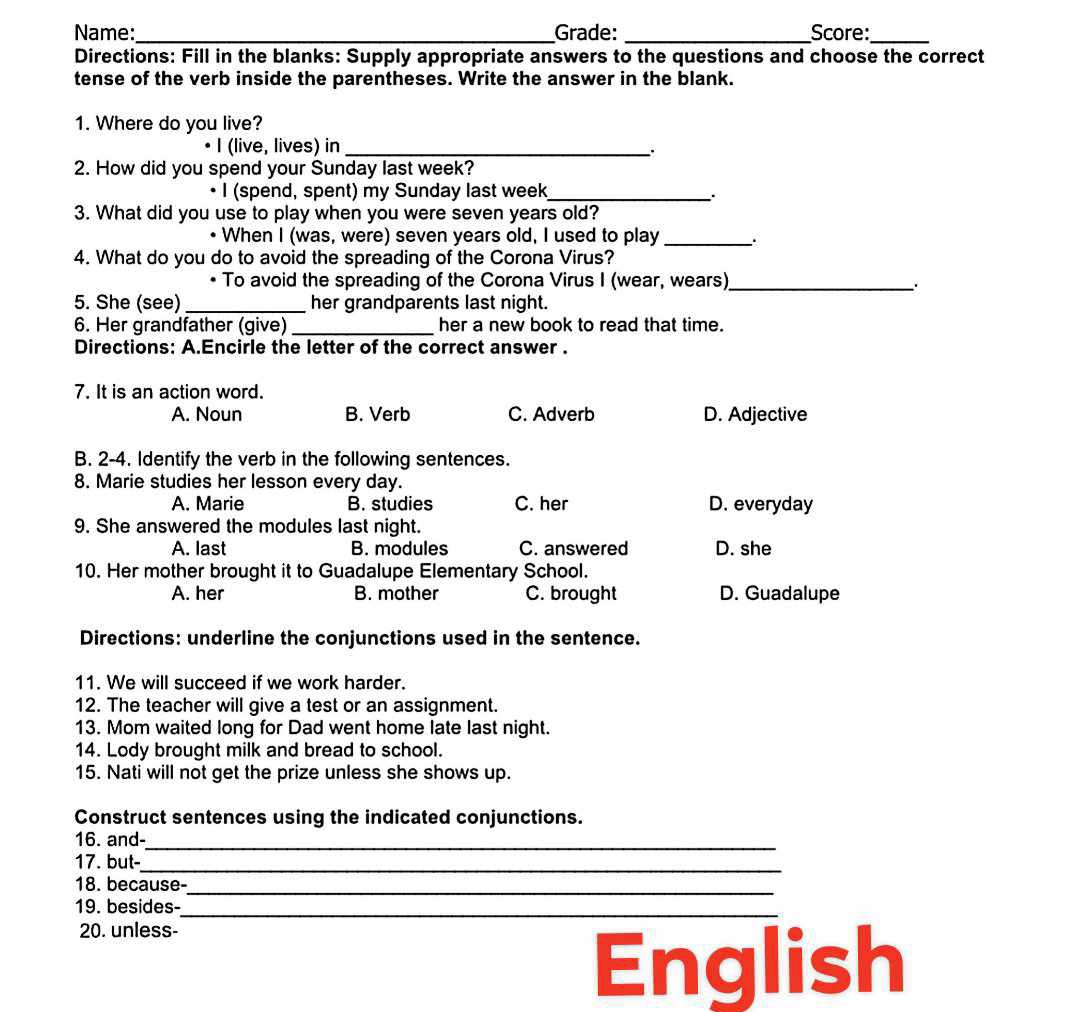 Name:_ Grade: _Score:_
Directions: Fill in the blanks: Supply appropriate answers to the questions and choose the correct
tense of the verb inside the parentheses. Write the answer in the blank.
1. Where do you live?
• I (live, lives) in_
2. How did you spend your Sunday last week?
• I (spend, spent) my Sunday last week_
..
3. What did you use to play when you were seven years old?
• When I (was, were) seven years old, I used to play _.
4. What do you do to avoid the spreading of the Corona Virus?
• To avoid the spreading of the Corona Virus I (wear, wears)_
_
5. She (see) _her grandparents last night.
6. Her grandfather (give) _her a new book to read that time.
Directions: A.Encirle the letter of the correct answer .
7. It is an action word.
A. Noun B. Verb C. Adverb D. Adjective
B. 2-4. Identify the verb in the following sentences.
8. Marie studies her lesson every day.
A. Marie B. studies C. her D. everyday
9. She answered the modules last night.
A. last B. modules C. answered D. she
10. Her mother brought it to Guadalupe Elementary School.
A. her B. mother C. brought D. Guadalupe
Directions: underline the conjunctions used in the sentence.
11. We will succeed if we work harder.
12. The teacher will give a test or an assignment.
13. Mom waited long for Dad went home late last night.
14. Lody brought milk and bread to school.
15. Nati will not get the prize unless she shows up.
Construct sentences using the indicated conjunctions.
_
16. and-
_
17. but-
18. because-
_
_
19. besides-
20. unless-
English