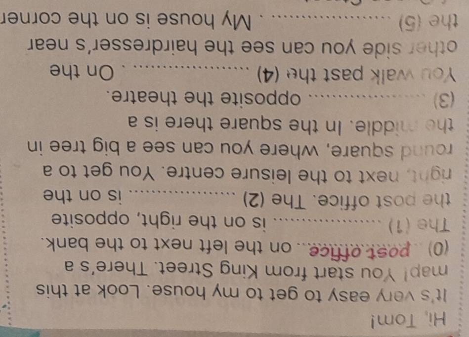 Hi, Tom! 
It's very easy to get to my house. Look at this 
map! You start from King Street. There's a 
(0) post office.. on the left next to the bank. 
The (1) _is on the right, opposite 
the post office. The (2) _is on the 
right, next to the leisure centre. You get to a 
round square, where you can see a big tree in 
the middle. In the square there is a 
(3) _opposite the theatre. 
You walk past the (4) _On the 
other side you can see the hairdresser's near 
the (5) _My house is on the corner